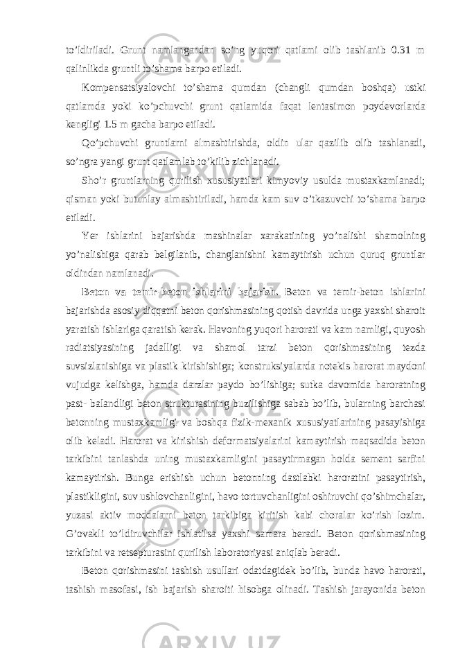 to’ldiriladi. Grunt namlangandan so’ng yuqori qatlami olib tashlanib 0.31 m qalinlikda gruntli to’shama barpo etiladi. Kompensatsiyalovchi to’shama qumdan (changli qumdan boshqa) ustki qatlamda yoki ko’pchuvchi grunt qatlamida faqat lentasimon poydevorlarda kengligi 1.5 m gacha barpo etiladi. Qo’pchuvchi gruntlarni almashtirishda, oldin ular qazilib olib tashlanadi, so’ngra yangi grunt qatlamlab to’kilib zichlanadi. Sho’r gruntlarning qurilish xususiyatlari kimyoviy usulda mustaxkamlanadi; qisman yoki butunlay almashtiriladi, hamda kam suv o’tkazuvchi to’shama barpo etiladi. Yer ishlarini bajarishda mashinalar xarakatining yo’nalishi shamolning yo’nalishiga qarab belgilanib, changlanishni kamaytirish uchun quruq gruntlar oldindan namlanadi. Beton va temir-beton ishlarini bajarish. Beton va temir-beton ishlarini bajarishda asosiy diqqatni beton qorishmasining qotish davrida unga yaxshi sharoit yaratish ishlariga qaratish kerak. Havoning yuqori harorati va kam namligi, quyosh radiatsiyasining jadalligi va shamol tarzi beton qorishmasining tezda suvsizlanishiga va plastik kirishishiga; konstruksiyalarda notekis harorat maydoni vujudga kelishga, hamda darzlar paydo bo’lishiga; sutka davomida haroratning past- balandligi beton strukturasining buzilishiga sabab bo’lib, bularning barchasi betonning mustaxkamligi va boshqa fizik-mexanik xususiyatlarining pasayishiga olib keladi. Harorat va kirishish deformatsiyalarini kamaytirish maqsadida beton tarkibini tanlashda uning mustaxkamligini pasaytirmagan holda sement sarfini kamaytirish. Bunga erishish uchun betonning dastlabki haroratini pasaytirish, plastikligini, suv ushlovchanligini, havo tortuvchanligini oshiruvchi qo’shimchalar, yuzasi aktiv moddalarni beton tarkibiga kiritish kabi choralar ko’rish lozim. G’ovakli to’ldiruvchilar ishlatilsa yaxshi samara beradi. Beton qorishmasining tarkibini va retsepturasini qurilish laboratoriyasi aniqlab beradi. Beton qorishmasini tashish usullari odatdagidek bo’lib, bunda havo harorati, tashish masofasi, ish bajarish sharoiti hisobga olinadi. Tashish jarayonida beton 