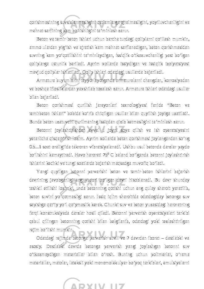 qorishmasining suvsizlanmasligini qatlamlarga ajralmasligini, yoyiluvchanligini va mehnat sarfining kam bo’lishligini ta’minlash zarur. Beton va temir-beton ishlari uchun barcha turdagi qoliplarni qo’llash mumkin, ammo ulardan yig’ish va ajratish kam mehnat sarflanadigan, beton qorishmasidan suvning kam yo’qotilishini ta’minlaydigan, issiqlik o’tkazuvchanligi past bo’lgan qoliplarga ustunlik beriladi. Ayrim xollarda issiydigan va issiqlik izolyatsiyasi mavjud qoliplar ishlatiladi. Qolip ishlari odatdagi usullarda bajariladi. Armatura buyumlarini tayyorlayotganda armaturalarni changdan, korroziyadan va boshqa iflosliklardan yaxshilab tozalash zarur. Armatura ishlari odatdagi usullar bilan bajariladi. Beton qorishmasi qurilish jarayonlari texnologiyasi fanida “Beton va temirbeton ishlari” bobida ko’rib chiqilgan usullar bilan quyilish joyiga uzatiladi. Bunda beton uzatuvchi qurilmaning issiqdan qizib ketmasligini ta’minlash zarur. Betonni joylashtirishdan avval u joyni soya qilish va ish operatsiyasini yetarlicha qisqartirish lozim. Ayrim xollarda beton qorishmasi joylangandan so’ng 0.5...1 soat oralig’ida takroran vibratsiyalanadi. Ushbu usul betonda darzlar paydo bo’lishini kamaytiradi. Havo harorati 25 0 C baland bo’lganda betonni joylashtirish ishlarini kechki va tungi soatlarda bajarish maqsadga muvofiq bo’ladi. Yangi quyilgan betonni parvarishi beton va temir-beton ishlarini bajarish davrining javobgarligi eng yuqori bo’lgan davri hisoblanadi. Bu davr shunday tashkil etilishi lozimki, unda betonning qotishi uchun eng qulay sharoit yaratilib, beton suvini yo’qotmasligi zarur. Issiq iqlim sharoitida odatdagiday betonga suv sepishga qat’iy yo’l qo’ymaslik kerak. Chunki suv va beton yuzasidagi haroratning farqi konstruksiyada darzlar hosil qiladi. Betonni parvarish operatsiyalari tarkibi qabul qilingan betonning qotishi bilan belgilanib, odatdagi yoki tezlashtirilgan rejim bo’lishi mumkin. Odatdagi rejimda betonga parvarish suvli va 2 davrdan iborat – dastlabki va asosiy. Dastlabki davrda betonga parvarish yangi joylashgan betonni suv o’tkazmaydigan materiallar bilan o’rash. Buning uchun polimerlar, o’rama materiallar, matolar, lateksli yoki monomolekulyar bo’yoq tarkiblari, emulsiyalarni 