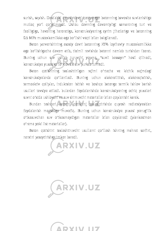 surish, sepish. Dastlabki qarash davri qotayotgan betonning bevosita suvlanishiga mutloq yo’l qo’yilmaydi. Ushbu davrning davomiyligi sementning turi va faolligiga, havoning haroratiga, konstruksiyaning ayrim jihatlariga va betonning 0.5 MPa mustaxkamlikka ega bo’lishi vaqti bilan belgilanadi. Beton parvarishining asosiy davri betonning 70% loyihaviy mustaxkamlikka ega bo’lishigacha davom etib, tizimli ravishda betonni namlab turishdan iborat. Buning uchun suv ushlab turuvchi yopma, “suvli basseyn” hosil qilinadi, konstruksiya yuzasiga to’xtovsiz suv purkab turiladi. Beton qotishining tezlashtirilgan rejimi o’rtacha va kichik xajmdagi konstruksiyalarda qo’llaniladi. Buning uchun elektroilitish, elektroqizitish, termoaktiv qoliplar, induktsion isitish va boshqa betonga termik ishlov berish usullari tavsiya etiladi. bulardan foydalanishda konstruksiyaning ochiq yuzalari suvni o’zida ushlovchi va suv shimuvchi materiallar bilan qoplanishi kerak. Bundan tashqari betonni qotishini tezlashtirishda quyosh radiatsiyasidan foydalanish maqsadga muvofiq. Buning uchun konstruksiya yuzasi yorug’lik o’tkazuvchan suv o’tkazmaydigan materiallar bilan qoplanadi (plenkasimon o’rama yoki list materiallar). Beton qotishini tezlashtiruvchi usullarni qo’llash ishning mehnat sarfini, narxini pasaytirishga imkon beradi. 