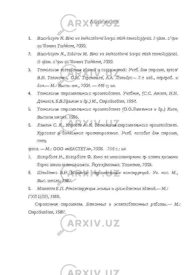 Adabiyotlar : 1. Bozorboy е v N. Bino va inshootlarni barpo etish t е xnologiyasi. I-qism. o’quv qo’llanma Toshk е nt, 2000. 2. Bozorboy е v N., Sobirov M. Bino va inshootlarni barpo etish t е xnologiyasi. II-qism. o’quv qo’llanma Toshkеnt, 2000. 3. Технология возведения зданий и сооружений: Учеб. для строит, вузов/ В.И. Теличенко, О.М. Терентьев, А.А. Лапидус— 2-е изд., перераб. и доп.— М.: Высш. шк., 2004. — 446 с; ил. 4. Технология строительного производства. Учебник, (С.С. Атаев, Н.Н. Данилов, Б.В.Прыкин и др.) М., Стройиздат, 1994. 5. Технология строительного производства (О.О.Литвинов и др.) Киев, Высшая школа. 1995. 6. Хамзин С. К., Карасев А. К. Технология строительного производства. Курсовое и дипломное проектирование. Учеб. пособие для строит, спец. вузов. — М.: ООО ≪ БАСТЕТ ≫ , 2006. - 216 с.: ил 7. Бозорбоев Н., Бозорбоев Ф. Бино ва иншоотларнинг ер остки қисмини барпо этиш технологияси. Ўқув қўлланма. Тошкент, 2003. 8. Швиденко В.И. Монтаж строительных конструкций. Уч. пос. М., Выс. школа, 1987. 9. Матвеев Е.П. Реконструкция жилых и гражданских зданий.— М.: ГУЛ ЦПП, 1999. Справочник строителя. Бетонные и железобетонные работы.— М.: Стройиздат, 1987. 