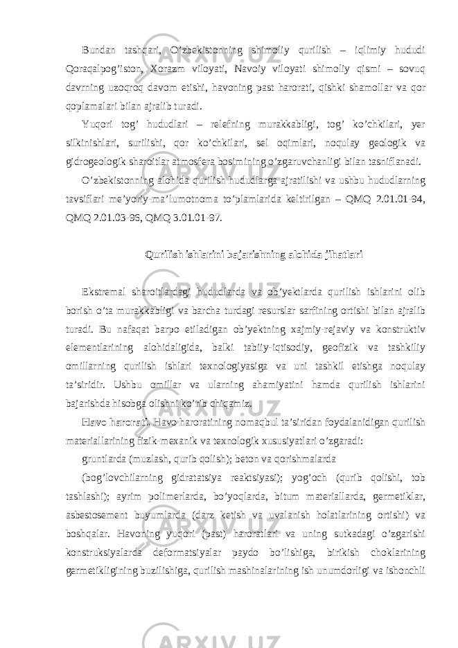 Bundan tashqari, O’zbekistonning shimoliy qurilish – iqlimiy hududi Qoraqalpog’iston, Xorazm viloyati, Navoiy viloyati shimoliy qismi – sovuq davrning uzoqroq davom etishi, havoning past harorati, qishki shamollar va qor qoplamalari bilan ajralib turadi. Yuqori tog’ hududlari – relefning murakkabligi, tog’ ko’chkilari, yer silkinishlari, surilishi, qor ko’chkilari, sel oqimlari, noqulay geologik va gidrogeologik sharoitlar atmosfera bosimining o’zgaruvchanligi bilan tasniflanadi. O’zbekistonning alohida qurilish hududlarga ajratilishi va ushbu hududlarning tavsiflari me’yoriy-ma’lumotnoma to’plamlarida keltirilgan – QMQ 2.01.01-94, QMQ 2.01.03-96, QMQ 3.01.01-97. Qurilish ishlarini bajarishning alohida jihatlari Ekstremal sharoitlardagi hududlarda va ob’yektlarda qurilish ishlarini olib borish o’ta murakkabligi va barcha turdagi resurslar sarfining ortishi bilan ajralib turadi. Bu nafaqat barpo etiladigan ob’yektning xajmiy-rejaviy va konstruktiv elementlarining alohidaligida, balki tabiiy-iqtisodiy, geofizik va tashkiliy omillarning qurilish ishlari texnologiyasiga va uni tashkil etishga noqulay ta’siridir. Ushbu omillar va ularning ahamiyatini hamda qurilish ishlarini bajarishda hisobga olishni ko’rib chiqamiz. Havo harorati. Havo haroratining nomaqbul ta’siridan foydalanidigan qurilish materiallarining fizik-mexanik va texnologik xususiyatlari o’zgaradi: gruntlarda (muzlash, qurib qolish); beton va qorishmalarda (bog’lovchilarning gidratatsiya reaktsiyasi); yog’och (qurib qolishi, tob tashlashi); ayrim polimerlarda, bo’yoqlarda, bitum materiallarda, germetiklar, asbestosement buyumlarda (darz ketish va uvalanish holatlarining ortishi) va boshqalar. Havoning yuqori (past) haroratlari va uning sutkadagi o’zgarishi konstruksiyalarda deformatsiyalar paydo bo’lishiga, birikish choklarining germetikligining buzilishiga, qurilish mashinalarining ish unumdorligi va ishonchli 