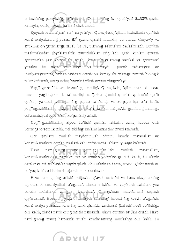 ishlashining pasayishiga olib keladi. Odamlarning ish qobiliyati 6...30% gacha kamayib, ochiq havoda bo’lishi cheklanadi. Quyosh radiatsiyasi va insolyatsiya. Quruq-issiq iqlimli hududlarda qurilish konstruksiyalarining yuzasi 80 0 gacha qizishi mumkin, bu ularda kimyoviy va struktura o’zgarishlariga sabab bo’lib, ularning eskirishini tezlashtiradi. Qurilish mashinalaridan foydalanishda qiyinchiliklar to’g’iladi. Qish kunlari quyosh gorizontdan past ko’tarilishi sababli konstruksiyalarning vertikal va gorizontal yuzalari bir tekis yoritilmaydi va isimaydi. Quyosh radiatsiyasi va insolyatsiyasining haddan tashqari ortishi va kamayishi odamga noxush biologik ta’sir ko’rsatib, uning ochiq havoda bo’lish vaqtini chegaralaydi. Yog’ingarchilik va havoning namligi. Quruq-issiq iqlim sharoitda uzoq muddat yog’ingarchilik bo’lmasligi natijasida gruntning ustki qatlamini qotib qolishi, yorilishi, changlarning paydo bo’lishiga va ko’payishiga olib kelib, yog’ingarchilikning haddan tashqari ko’p bo’lishi natijasida gruntning namligi, deformatsiyasi (cho’kishi, ko’pchishi) ortadi. Yog’ingarchilikning ziyod bo’lishi qurilish ishlarini ochiq havoda olib borishga to’sqinlik qilib, nol sikldagi ishlarni bajarishni qiyinlashtiradi. Qor qoplami qurilish maydonini,ish o’rnini hamda materiallar va konstruksiyalarni qordan tozalash kabi qo’shimcha ishlarni yuzaga keltiradi. Havo namligining past (quruq) bo’lishi qurilish materiallari, konstruksiyalaridagi namlikni tez va notekis yo’qolishiga olib kelib, bu ularda darzlar va tob tashlashlar paydo qiladi. Shu sababdan beton, suvoq, g’isht terish va bo’yoq kabi xo’l ishlarni bajarish murakkablashadi. Havo namligining ortishi natijasida g’ovak material va konstruksiyalarning teplotexnik xususiyatlari o’zgaradi, ularda shishish va qayishish holatlari yuz beradi; metallarda zanglash tezlashadi. Changsimon materiallarni saqlash qiyinlashadi. Havoning yuqori namligida sutkadagi haroratning keskin o’zgarishi konstruksiya yuzasida va uning ichki qismida kondensat (terlash) hosil bo’lishiga olib kelib, ularda namlikning ortishi natijasida, ularni quritish sarflari ortadi. Havo namligining sovuq haroratda ortishi kondensatning muzlashga olib kelib, bu 