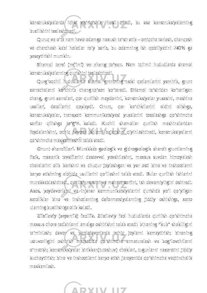 konstruksiyalarda ichki zo’riqishlar hosil qiladi, bu esa konstruksiyalarning buzilishini tezlashtiradi. Quruq va o’ta nam havo odamga noxush ta’sir etib – ortiqcha terlash, chanqash va charchash kabi holatlar ro’y berib, bu odamning ish qobiliyatini 740% ga pasaytirishi mumkin. Shamol tarzi (rejimi) va chang to’zon. Nam iqlimli hududlarda shamol konstruksiyalarning qurishini tezlashtiradi. Qurg’oqchil hududlarda shamol gruntning ustki qatlamlarini yemirib, grunt zarrachalarni ko’chirib chang-to’zon ko’taradi. SHamol ta’siridan ko’tarilgan chang, grunt zarralari, qor qurilish maydonini, konstruksiyalar yuzasini, mashina uzellari, detallarini qoplaydi. Grunt, qor ko’chkilarini oldini olishga, konstruksiyalar, transport kommunikatsiyasi yuzalarini tozalashga qo’shimcha sarflar qilishga to’g’ri keladi. Kuchli shamollar qurilish mashinalaridan foydalanishni, ochiq havoda ishlarni bajarishni qiyinlashtiradi, konstruksiyalarni qo’shimcha maxkamlashni talab etadi. Grunt sharoitlari. Murakkab geologik va gidrogeologik sharoit gruntlarning fizik, mexanik tavsiflarini dastavval yaxshilashni, maxsus suvdan himoyalash choralarini olib borishni va chuqur joylashgan va yer osti bino va inshootlarni barpo etishning alohida usullarini qo’llashni talab etadi. Bular qurilish ishlarini murakkablashtiradi, qurilish narxini va mehnat sarfini, ish davomiyligini oshiradi. Asos, poydevorlarni va injener kommunikatsiyalarini qurishda yo’l qo’yilgan xatoliklar bino va inshotlarning deformatsiyalarning jiddiy oshishiga, xatto ularning buzilishiga olib keladi. Zilzilaviy (seysmik) faollik. Zilzilaviy faol hududlarda qurilish qo’shimcha maxsus chora-tadbirlarni amalga oshirishni talab etadi: binoning “kub” shaklligini ta’minlash; devor va pardadevorlarda ochiq joylarni kamaytirish; binoning ustuvorligini oshirish maqsadida qo’shimcha armaturalash va bog’lovchilarni o’rnatish; konstruksiyalar birikkan(tutashuv) choklari, tugunlarni nazoratini jiddiy kuchaytirish; bino va inshootlarni barpo etish jarayonida qo’shimcha vaqtinchalik maxkamlash. 