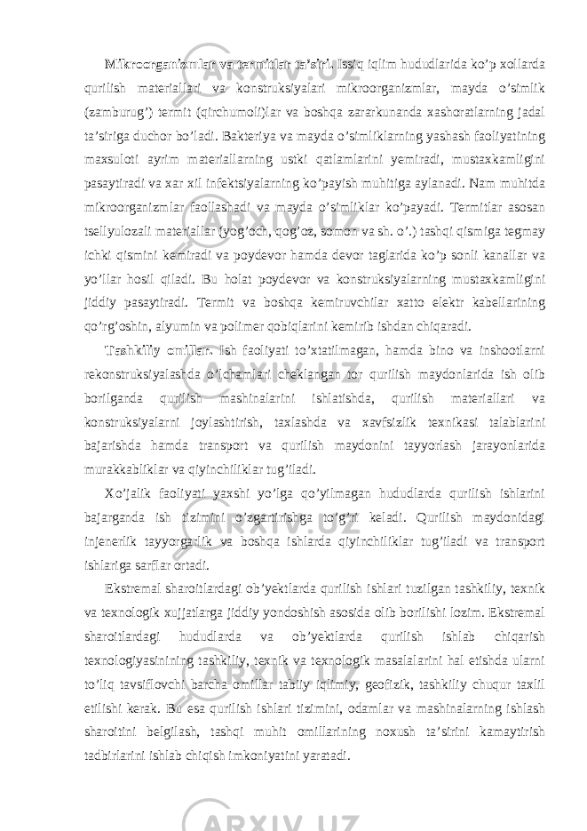 Mikroorganizmlar va termitlar ta’siri. Issiq iqlim hududlarida ko’p xollarda qurilish materiallari va konstruksiyalari mikroorganizmlar, mayda o’simlik (zamburug’) termit (qirchumoli)lar va boshqa zararkunanda xashoratlarning jadal ta’siriga duchor bo’ladi. Bakteriya va mayda o’simliklarning yashash faoliyatining maxsuloti ayrim materiallarning ustki qatlamlarini yemiradi, mustaxkamligini pasaytiradi va xar xil infektsiyalarning ko’payish muhitiga aylanadi. Nam muhitda mikroorganizmlar faollashadi va mayda o’simliklar ko’payadi. Termitlar asosan tsellyulozali materiallar (yog’och, qog’oz, somon va sh. o’.) tashqi qismiga tegmay ichki qismini kemiradi va poydevor hamda devor taglarida ko’p sonli kanallar va yo’llar hosil qiladi. Bu holat poydevor va konstruksiyalarning mustaxkamligini jiddiy pasaytiradi. Termit va boshqa kemiruvchilar xatto elektr kabellarining qo’rg’oshin, alyumin va polimer qobiqlarini kemirib ishdan chiqaradi. Tashkiliy omillar. Ish faoliyati to’xtatilmagan, hamda bino va inshootlarni rekonstruksiyalashda o’lchamlari cheklangan tor qurilish maydonlarida ish olib borilganda qurilish mashinalarini ishlatishda, qurilish materiallari va konstruksiyalarni joylashtirish, taxlashda va xavfsizlik texnikasi talablarini bajarishda hamda transport va qurilish maydonini tayyorlash jarayonlarida murakkabliklar va qiyinchiliklar tug’iladi. Xo’jalik faoliyati yaxshi yo’lga qo’yilmagan hududlarda qurilish ishlarini bajarganda ish tizimini o’zgartirishga to’g’ri keladi. Qurilish maydonidagi injenerlik tayyorgarlik va boshqa ishlarda qiyinchiliklar tug’iladi va transport ishlariga sarflar ortadi. Ekstremal sharoitlardagi ob’yektlarda qurilish ishlari tuzilgan tashkiliy, texnik va texnologik xujjatlarga jiddiy yondoshish asosida olib borilishi lozim. Ekstremal sharoitlardagi hududlarda va ob’yektlarda qurilish ishlab chiqarish texnologiyasinining tashkiliy, texnik va texnologik masalalarini hal etishda ularni to’liq tavsiflovchi barcha omillar tabiiy iqlimiy, geofizik, tashkiliy chuqur taxlil etilishi kerak. Bu esa qurilish ishlari tizimini, odamlar va mashinalarning ishlash sharoitini belgilash, tashqi muhit omillarining noxush ta’sirini kamaytirish tadbirlarini ishlab chiqish imkoniyatini yaratadi. 