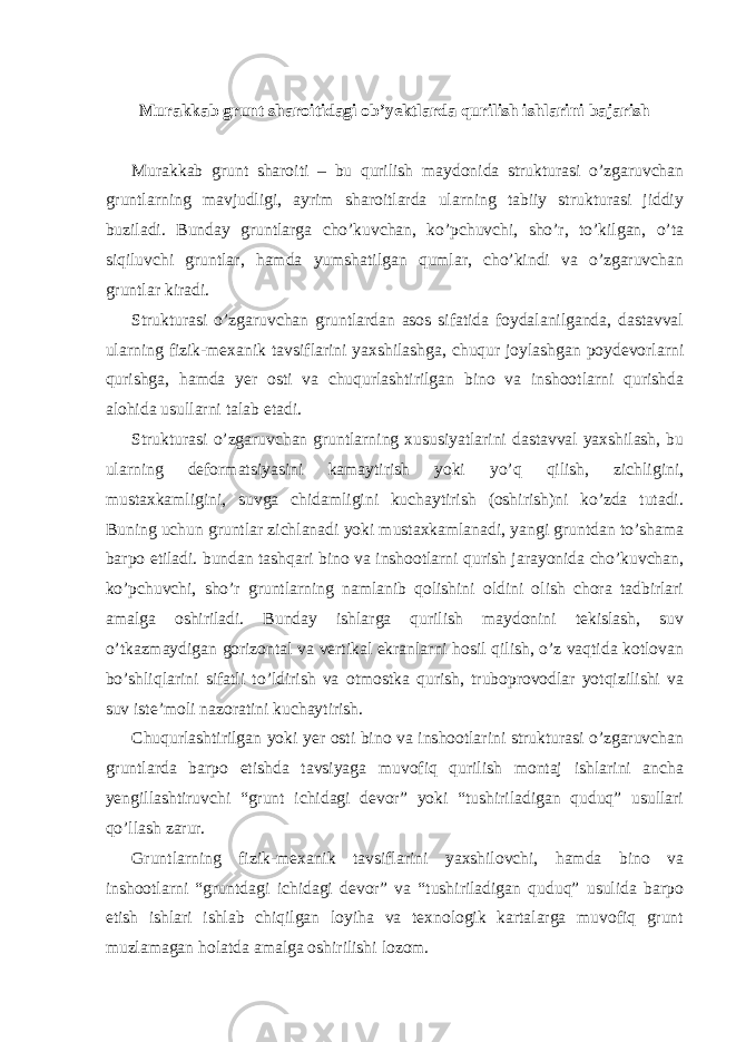  Murakkab grunt sharoitidagi ob’yektlarda qurilish ishlarini bajarish Murakkab grunt sharoiti – bu qurilish maydonida strukturasi o’zgaruvchan gruntlarning mavjudligi, ayrim sharoitlarda ularning tabiiy strukturasi jiddiy buziladi. Bunday gruntlarga cho’kuvchan, ko’pchuvchi, sho’r, to’kilgan, o’ta siqiluvchi gruntlar, hamda yumshatilgan qumlar, cho’kindi va o’zgaruvchan gruntlar kiradi. Strukturasi o’zgaruvchan gruntlardan asos sifatida foydalanilganda, dastavval ularning fizik-mexanik tavsiflarini yaxshilashga, chuqur joylashgan poydevorlarni qurishga, hamda yer osti va chuqurlashtirilgan bino va inshootlarni qurishda alohida usullarni talab etadi. Strukturasi o’zgaruvchan gruntlarning xususiyatlarini dastavval yaxshilash, bu ularning deformatsiyasini kamaytirish yoki yo’q qilish, zichligini, mustaxkamligini, suvga chidamligini kuchaytirish (oshirish)ni ko’zda tutadi. Buning uchun gruntlar zichlanadi yoki mustaxkamlanadi, yangi gruntdan to’shama barpo etiladi. bundan tashqari bino va inshootlarni qurish jarayonida cho’kuvchan, ko’pchuvchi, sho’r gruntlarning namlanib qolishini oldini olish chora tadbirlari amalga oshiriladi. Bunday ishlarga qurilish maydonini tekislash, suv o’tkazmaydigan gorizontal va vertikal ekranlarni hosil qilish, o’z vaqtida kotlovan bo’shliqlarini sifatli to’ldirish va otmostka qurish, truboprovodlar yotqizilishi va suv iste’moli nazoratini kuchaytirish. Chuqurlashtirilgan yoki yer osti bino va inshootlarini strukturasi o’zgaruvchan gruntlarda barpo etishda tavsiyaga muvofiq qurilish montaj ishlarini ancha yengillashtiruvchi “grunt ichidagi devor” yoki “tushiriladigan quduq” usullari qo’llash zarur. Gruntlarning fizik-mexanik tavsiflarini yaxshilovchi, hamda bino va inshootlarni “gruntdagi ichidagi devor” va “tushiriladigan quduq” usulida barpo etish ishlari ishlab chiqilgan loyiha va texnologik kartalarga muvofiq grunt muzlamagan holatda amalga oshirilishi lozom. 