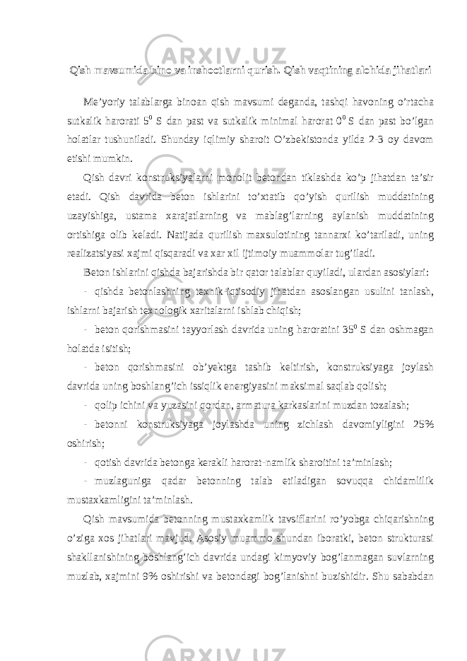  Qish mavsumida bino va inshootlarni qurish. Qish vaqtining alohida jihatlari Me’yoriy talablarga binoan qish mavsumi deganda, tashqi havoning o’rtacha sutkalik harorati 5 0 S dan past va sutkalik minimal harorat 0 0 S dan past bo’lgan holatlar tushuniladi. Shunday iqlimiy sharoit O’zbekistonda yilda 2-3 oy davom etishi mumkin. Qish davri konstruksiyalarni monolit betondan tiklashda ko’p jihatdan ta’sir etadi. Qish davrida beton ishlarini to’xtatib qo’yish qurilish muddatining uzayishiga, ustama xarajatlarning va mablag’larning aylanish muddatining ortishiga olib keladi. Natijada qurilish maxsulotining tannarxi ko’tariladi, uning realizatsiyasi xajmi qisqaradi va xar xil ijtimoiy muammolar tug’iladi. Beton ishlarini qishda bajarishda bir qator talablar quyiladi, ulardan asosiylari: - qishda betonlashning texnik-iqtisodiy jihatdan asoslangan usulini tanlash, ishlarni bajarish texnologik xaritalarni ishlab chiqish; - beton qorishmasini tayyorlash davrida uning haroratini 35 0 S dan oshmagan holatda isitish; - beton qorishmasini ob’yektga tashib keltirish, konstruksiyaga joylash davrida uning boshlang’ich issiqlik energiyasini maksimal saqlab qolish; - qolip ichini va yuzasini qordan, armatura karkaslarini muzdan tozalash; - betonni konstruksiyaga joylashda uning zichlash davomiyligini 25% oshirish; - qotish davrida betonga kerakli harorat-namlik sharoitini ta’minlash; - muzlaguniga qadar betonning talab etiladigan sovuqqa chidamlilik mustaxkamligini ta’minlash. Qish mavsumida betonning mustaxkamlik tavsiflarini ro’yobga chiqarishning o’ziga xos jihatlari mavjud. Asosiy muammo shundan iboratki, beton strukturasi shakllanishining boshlang’ich davrida undagi kimyoviy bog’lanmagan suvlarning muzlab, xajmini 9% oshirishi va betondagi bog’lanishni buzishidir. Shu sababdan 