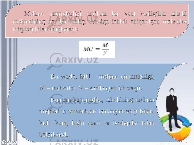 Mehnat unumdorligi ma’lum bir vaqt oralig‘ida ishchi mehnatining har bir birligi evaziga ishlab chiqarilgan mahsulot miqdori bilan aniqlanadi: Bu yerda: MU – mehnat unumdorligi; M – mahsulot, V – sarflangan ish vaqti. Bundan ko‘rinadiki, ishchining mehnat miqdori u tomonidan ishlangan vaqt bilan, kishi kuni, kishi soati va boshqalar bilan belgilanadi. 