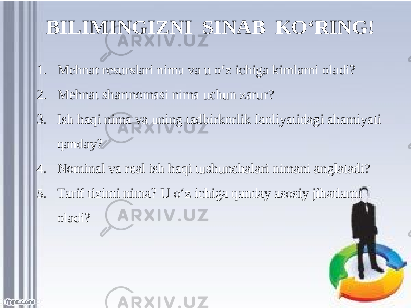 BILIMINGIZNI SINAB KO‘RING! 1. Mehnat resurslari nima va u o‘z ichiga kimlarni oladi? 2. Mehnat shartnomasi nima uchun zarur? 3. Ish haqi nima va uning tadbirkorlik faoliyatidagi ahamiyati qanday? 4. Nominal va real ish haqi tushunchalari nimani anglatadi? 5. Tarif tizimi nima? U o‘z ichiga qanday asosiy jihatlarni oladi? 