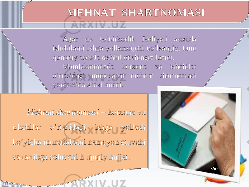 MEHNAT SHARTNOMASI Agar siz tadbirkorlik faoliyati asosida ishchilarni ishga yollamoqchi bo‘lsangiz, buni qonuniy asosda tashkil etishingiz lozim. Mamlakatimizda korxona va ishchilar o‘rtasidagi munosabat mehnat shartnomasi yordamida shakllanadi. Mehnat shartnomasi – korxona va ishchilar o‘rtasidagi ishga yollash bo‘yicha munosabatni namoyon etuvchi va tartibga soluvchi huquqiy hujjat. 