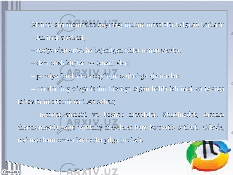 Mehnat shartnomasida quyidagi muhim masalalar belgilab beriladi: – ish haqi stavkasi; – me’yordan ortiqcha bajarilgan ishlar uchun stavka; – dam olish kunlari va tanaffuslar; – pensiya fondlari va sog‘liqni saqlashga ajratmalar; – narxlarning o‘zgarishini hisobga olgan holda ish haqi va boshqa to‘lovlar miqdorini tartibga solish; – mehnat sharoiti va boshqa masalalar. Shuningdek, mehnat shartnomasida zarur tashkiliy masalalar ham ko‘rsatib o‘tiladi. Odatda, mehnat shartnomasi bir necha yilga tuziladi. 