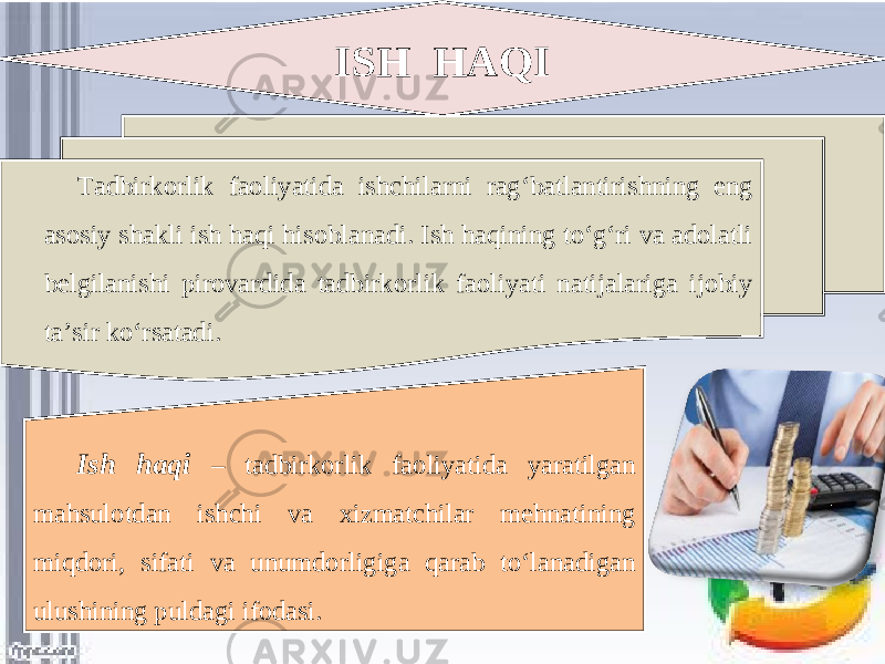 ISH HAQI Tadbirkorlik faoliyatida ishchilarni rag‘batlantirishning eng asosiy shakli ish haqi hisoblanadi. Ish haqining to‘g‘ri va adolatli belgilanishi pirovardida tadbirkorlik faoliyati natijalariga ijobiy ta’sir ko‘rsatadi. Ish haqi – tadbirkorlik faoliyatida yaratilgan mahsulotdan ishchi va xizmatchilar mehnatining miqdori, sifati va unumdorligiga qarab to‘lanadigan ulushining puldagi ifodasi. 