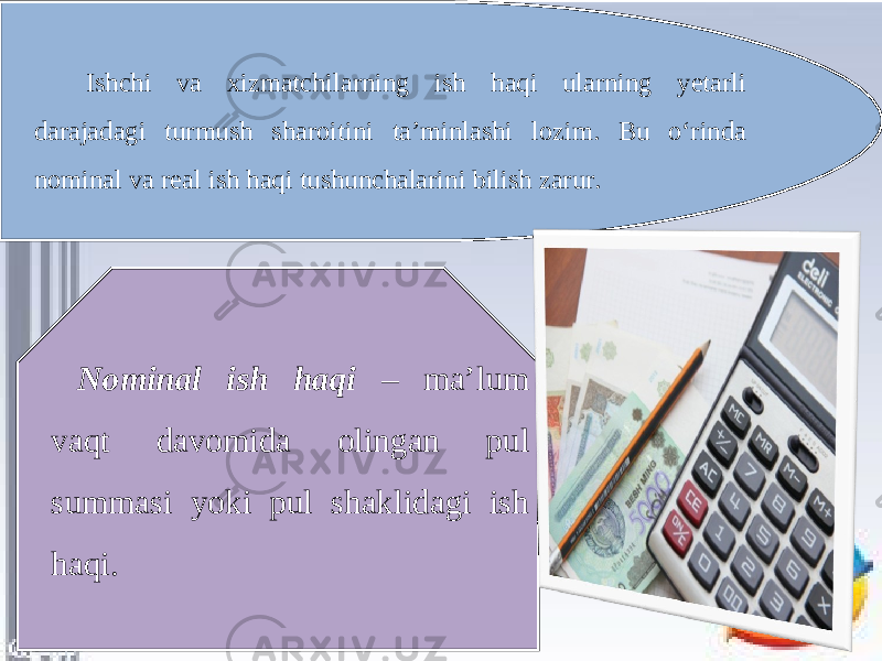 Ishchi va xizmatchilarning ish haqi ularning yetarli darajadagi turmush sharoitini ta’minlashi lozim. Bu o‘rinda nominal va real ish haqi tushunchalarini bilish zarur. Nominal ish haqi – ma’lum vaqt davomida olingan pul summasi yoki pul shaklidagi ish haqi. 