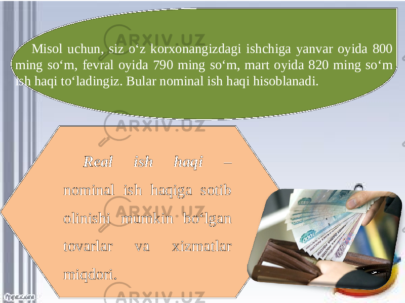 Misol uchun, siz o‘z korxonangizdagi ishchiga yanvar oyida 800 ming so‘m, fevral oyida 790 ming so‘m, mart oyida 820 ming so‘m ish haqi to‘ladingiz. Bular nominal ish haqi hisoblanadi. Real ish haqi – nominal ish haqiga sotib olinishi mumkin bo‘lgan tovarlar va xizmatlar miqdori. 