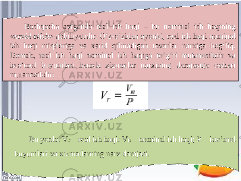 Boshqacha aytganda real ish haqi – bu nominal ish haqining « xarid etish » qobiliyatidir. O‘z-o‘zidan ayonki, real ish haqi nominal ish haqi miqdoriga va xarid qilinadigan tovarlar narxiga bog‘liq. Demak, real ish haqi nominal ish haqiga to‘g‘ri mutanosibdir va iste’mol buyumlari hamda xizmatlar narxining darajasiga teskari mutanosibdir: Bu yerda: V r – real ish haqi; V n – nominal ish haqi; P – iste’mol buyumlari va xizmatlarning narx darajasi. 