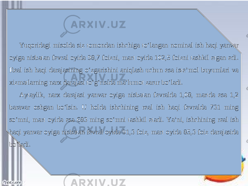 Yuqoridagi misolda siz tomondan ishchiga to‘langan nominal ish haqi yanvar oyiga nisbatan fevral oyida 98,7 foizni, mart oyida 102,5 foizni tashkil etgan edi. Real ish haqi darajasining o‘zgarishini aniqlash uchun esa iste’mol buyumlari va xizmatlarning narx darajasi to‘g‘risida ma’lumot zarur bo‘ladi. Aytaylik, narx darajasi yanvar oyiga nisbatan fevralda 1,08, martda esa 1,2 baravar oshgan bo‘lsin. U holda ishchining real ish haqi fevralda 731 ming so‘mni, mart oyida esa 683 ming so‘mni tashkil etadi. Ya’ni, ishchining real ish haqi yanvar oyiga nisbatan fevral oyida 91,3 foiz, mart oyida 85,3 foiz darajasida bo‘ladi. 