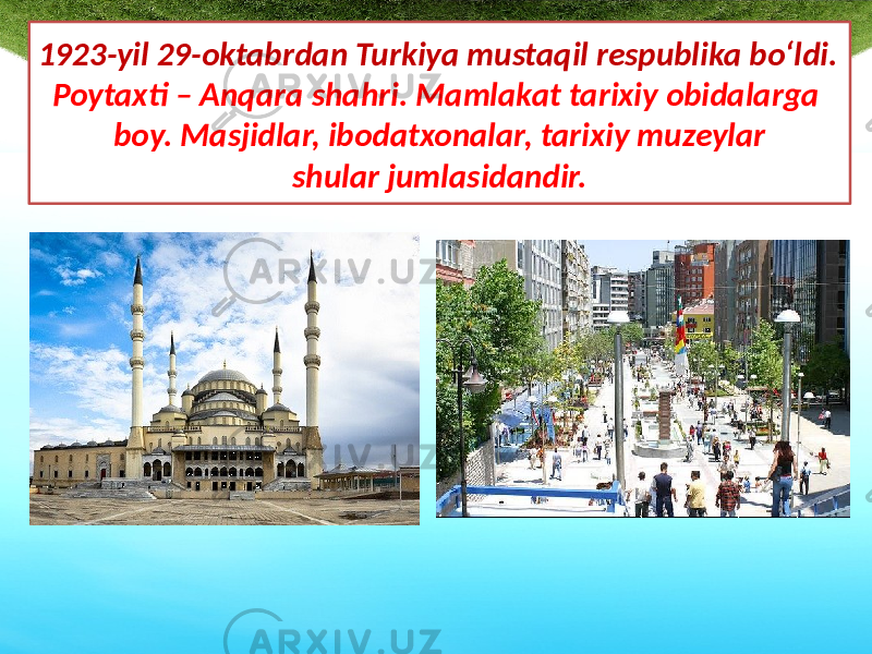 1923-yil 29-oktabrdan Turkiya mustaqil respublika bo‘ldi. Poytaxti – Anqara shahri. Mamlakat tarixiy obidalarga boy. Masjidlar, ibodatxonalar, tarixiy muzeylar shular jumlasidandir. 