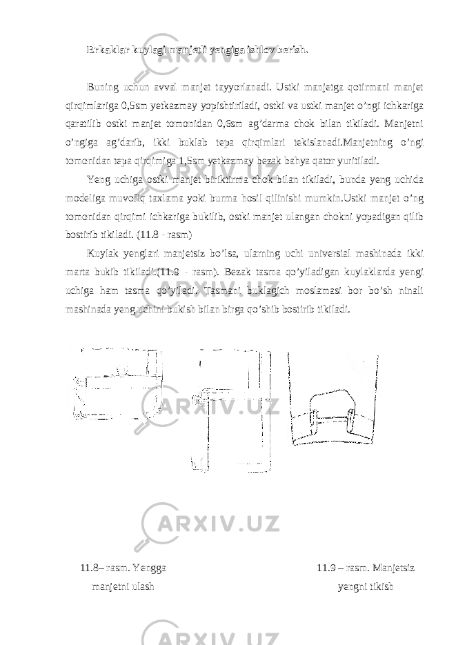 Erkaklar kuylagi manjetli yengiga ishlov berish. Buning uchun avval manjet tayyorlanadi. Ustki manjetga qotirmani manjet qirqimlariga 0,5sm yetkazmay yopishtiriladi, ostki va ustki manjet o’ngi ichkariga qaratilib ostki manjet tomonidan 0,6sm ag’darma chok bilan tikiladi. Manjetni o’ngiga ag’darib, ikki buklab tepa qirqimlari tekislanadi.Manjetning o’ngi tomonidan tepa qirqimiga 1,5sm yetkazmay bezak bahya qator yuritiladi. Yeng uchiga ostki manjet biriktirma chok bilan tikiladi, bunda yeng uchida modeliga muvofiq taxlama yoki burma hosil qilinishi mumkin.Ustki manjet o’ng tomonidan qirqimi ichkariga bukilib, ostki manjet ulangan chokni yopadigan qilib bostirib tikiladi. (11.8 - rasm) Kuylak yenglari manjetsiz bo’lsa, ularning uchi universial mashinada ikki marta bukib tikiladi.(11. 9 - rasm). Bezak tasma qo’yiladigan kuylaklarda yengi uchiga ham tasma qo’yiladi. Tasmani buklagich moslamasi bor bo’sh ninali mashinada yeng uchini bukish bilan birga qo’shib bostirib tikiladi. 11.8– rasm . Yengga manjetni ulash 11.9 – rasm . Manjetsiz yengni tikish 