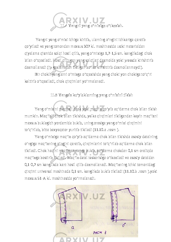 11.4 Yengni yeng o’miziga o’tkazish. Yengni yeng o’mizi ichiga kiritib, ularning o’ngini ichkariga qaratib qo’yiladi va yeng tomondan maxsus 302 kl. mashinasida ustki materialdan qiyalama qismida solqi hosil qilib, yeng o’miziga 1,2-1,5 sm. kenglikdagi chok bilan o’tqaziladi. Hosil qilingan yeng solqilari dazmolda yoki pressda kirishtirib dazmollanadi (ip gazlamadan tikilgan bo’lsa kirishtirib dazmollanmaydi). Bir chokli yenglarni o’mizga o’tqazishda yeng choki yon chokiga to’q’ri keltirib o’tqaziladi, chok qirqimlari yo’rmalanadi. 11.5 Yengsiz ko’ylaklarning yeng o’mizini tikish Yeng o’mizini maq’izli chok yoki maq’iz qo’yib aq’darma chok bilan tikish mumkin. Maq’izli chok bilan tikishda, yelka qirqimlari tikilgandan keyin maq’izni maxsus buklagich yordamida bukib, uning orasiga yeng o’mizi qirqimini to’q’rilab, bitta baxyaqator yuritib tikiladi (11.10.a .rasm ). Yeng o’miziga maq’iz qo’yib aq’darma chok bilan tikishda asosiy detalning o’ngiga maq’izning o’ngini qaratib, qirqimlarini to’q’rilab aq’darma chok bilan tikiladi. Chok haqini maq’iz tomonga bukib, aq’darma chokdan 0,1 sm oraliqda maq’izga bostirib tikiladi. Maq’iz detal teskarisiga o’tkaziladi va asosiy detaldan 0,1-0,2 sm kenglikda kant hosil qilib dazmollanadi. Maq’izning ichki tomonidagi qirqimi universal mashinada 0,1 sm. kenglikda bukib tikiladi (11.10.b .rasm ).yoki maxsus 51-A kl. mashinasida yo’rmalanadi . 