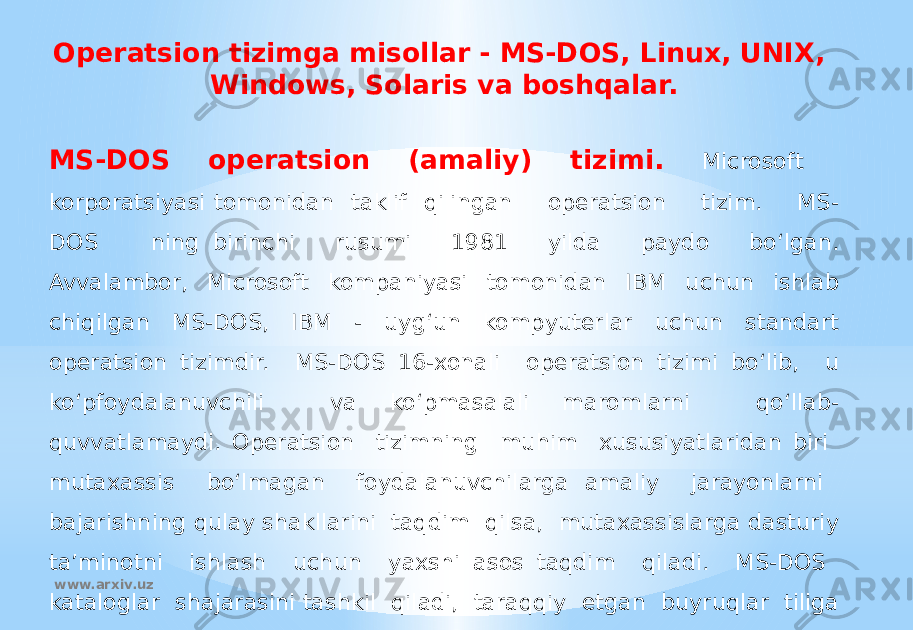 Operatsion tizimga misollar - MS-DOS, Linux, UNIX, Windows, Solaris va boshqalar. MS-DOS operatsion (amaliy) tizimi. Microsoft korporatsiyasi tomonidan taklif qilingan operatsion tizim. MS- DOS ning birinchi rusumi 1981 yilda paydo bo‘lgan. Avvalambor, Microsoft kompaniyasi tomonidan IBM uchun ishlab chiqilgan MS-DOS, IBM - uyg‘un kompyuterlar uchun standart operatsion tizimdir. MS-DOS 16-xonali operatsion tizimi bo‘lib, u ko‘pfoydalanuvchili va ko‘pmasalali maromlarni qo‘llab- quvvatlamaydi. Operatsion tizimning muhim xususiyatlaridan biri mutaxassis bo‘lmagan foydalanuvchilarga amaliy jarayonlarni bajarishning qulay shakllarini taqdim qilsa, mutaxassislarga dasturiy ta’minotni ishlash uchun yaxshi asos taqdim qiladi. MS-DOS kataloglar shajarasini tashkil qiladi, taraqqiy etgan buyruqlar tiliga ega. MS-DOS amaliy jarayonlar, fayllar va tashqi qurilmalar bilan samarali ishlay oladi. www.arxiv.uz 