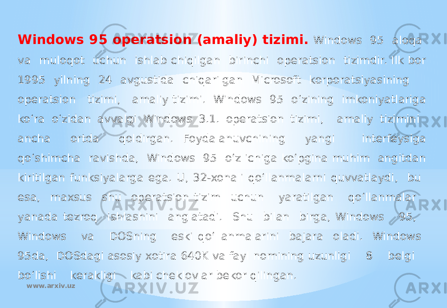 Windows 95 operatsion (amaliy) tizimi. Windows 95 aloqa va muloqot uchun ishlab chiqilgan birinchi operatsion tizimdir. Ilk bor 1995 yilning 24 avgustida chiqarilgan Microsoft korporatsiyasining operatsion tizimi, amaliy tizimi. Windows 95 o‘zining imkoniyatlariga ko‘ra o‘zidan avvalgi Windows 3.1. operatsion tizimi, amaliy tizimini ancha ortda qoldirgan. Foydalanuvchining yangi interfeysiga qo‘shimcha ravishda, Windows 95 o‘z ichiga ko‘pgina muhim angitdan kiritilgan funksiyalarga ega. U, 32-xonali qo‘llanmalarni quvvatlaydi, bu esa, maxsus shu operatsion tizim uchun yaratilgan qo‘llanmalar yanada tezroq ishlashini anglatadi. Shu bilan birga, Windows 95, Windows va DOSning eski qo‘llanmalarini bajara oladi. Windows 95da, DOSdagi asosiy xotira 640K va fayl nomining uzunligi 8 belgi bo‘lishi kerakligi kabi cheklovlar bekor qilingan. www.arxiv.uz 