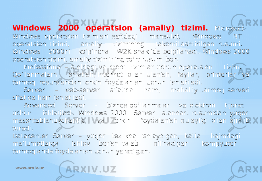 Windows 2000 operatsion (amaliy) tizimi. Microsoft Windows operatsion tizimlari safidagi mahsulot, Windows NT operatsion tizimi, amaliy tizimining takomillashtirilgan rusumi. Windows 2000ni ko‘pincha W2K shaklida belgilanadi. Windows 2000 operatsion tizimi, amaliy tizimining to‘rt rusumi bor: Professional – stoldagi va mobil tizimlar uchun operatsion tizim. Qo‘llanmalarni ishlatish, Internet bilan ulanish, fayllar, printerlar va tarmoq resurslaridan erkin foydalanish uchun ishlatiladi. Server – veb-server sifatida ham, mahalliy tarmoq serveri sifatida ham ishlatiladi. Advanced Server – biznes-qo‘llanmalar va elektron tijorat uchun ishlatiladi. Windows 2000 Server standart rusumidan yuqori masshtablanuvchanlik va erkin foydalanish qulayligi bilan ajralib turadi. Datacenter Server – yuqori tezlikda ishlaydigan, katta hajmdagi ma’lumotlarga ishlov berish talab qilinadigan kompyuter tarmoqlarida foydalanish uchun yaratilgan. www.arxiv.uz 