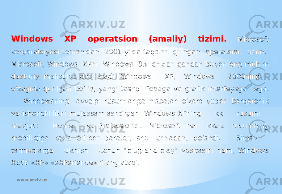 Windows XP operatsion (amaliy) tizimi. Microsoft korporatsiyasi tomonidan 2001 yilda taqdim qilingan operatsion tizim. Microsoft, Windows XPni Windows 95 chiqarilgandan buyon eng muhim dasturiy mahsulot deb atadi. Windows XP, Windows 2000ning o‘zagida qurilgan bo‘lib, yangi tashqi ifodaga va grafik interfeysga ega. Windowsning avvalgi rusumlariga nisbatan o‘zaro yuqori barqarorlik va ishonchlilikni mujassamlashtirgan. Windows XPning ikki rusumi mavjud: Home va Professional. Microsoft har ikkala rusumning mobilligiga katta e’tibor qaratdi, shu jumladan, qo‘shdi. Simsiz tarmoqlarga ulanish uchun “plug-and-play” vositasini ham, Windows Xpda «XP» «eXPerience»ni anglatadi. www.arxiv.uz 