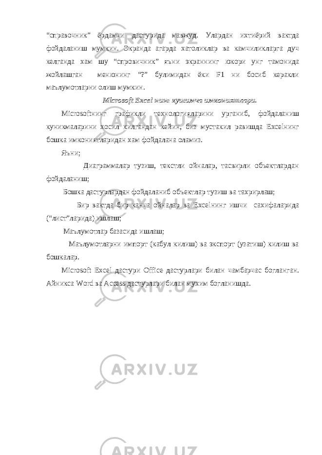 “справочник” ёрдамчи дастурида мавжуд. Улардан ихтиёрий вактда фойдаланиш мумкин. Экранда агарда хатоликлар ва камчиликларга дуч келганда хам шу “спровичник” яъни экраннинг юкори унг тамонида жойлашган менюнинг “?” булимидан ёки F1 ни босиб керакли маълумотларни олиш мумкин. Microsoft Excel нинг кушимча имкониятлари. Microsoftнинг графикли технологияларини урганиб, фойдаланиш куникмаларини хосил килгандан кейин, биз мустакил равишда Excelнинг бошка имкониятларидан хам фойдалана оламиз. Яъни; Диаграммалар тузиш, текстли ойналар, тасвирли объектлардан фойдаланиш; Бошка дастурлардан фойдаланиб объектлар тузиш ва тахрирлаш; Бир вактда бир канча ойналар ва Excelнинг ишчи сахифаларида (“лист”ларида) ишлаш; Маълумотлар базасида ишлаш; Маълумотларни импорт (кабул килиш) ва экспорт (узатиш) килиш ва бошкалар. Microsoft Excel дастури Office дастурлари билан чамбарчас богланган. Айникса Word ва Access дастурлари билан мухим богланишда. 