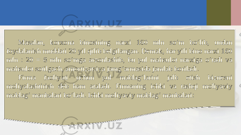 Masalan, korxona binosining narxi 160 mln so‘m bo‘lib, undan foydalanish muddati 20 yil qilib belgilangan. Demak, har yili bino narxi 160 mln : 20 = 8 mln so‘mga arzonlashib, bu pul mahsulot narxiga o‘tadi va mahsulot sotilgach, amortizatsiya jamg‘armasida jamlab boriladi. Firma faoliyati uchun pul mablag‘larini jalb etish biznesni moliyalashtirish deb ham ataladi. Firmaning ichki va tashqi moliyaviy mablag‘ manbalari bo‘ladi. Ichki moliyaviy mablag‘ manbalari: 