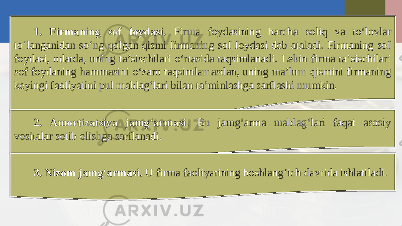 1. Firmaning sof foydasi. Firma foydasining barcha soliq va to‘lovlar to‘langanidan so‘ng qolgan qismi firmaning sof foydasi deb ataladi. Firmaning sof foydasi, odatda, uning ta’sischilari o‘rtasida taqsimlanadi. Lekin firma ta’sischilari sof foydaning hammasini o‘zaro taqsimlamasdan, uning ma’lum qismini firmaning keyingi faoliyatini pul mablag‘lari bilan ta’minlashga sarflashi mumkin. 2. Amortizatsiya jamg‘armasi . Bu jamg‘arma mablag‘lari faqat asosiy vositalar sotib olishga sarflanadi. 3. Nizom jamg‘armasi. U firma faoliyatining boshlang‘ich davrida ishlatiladi. 