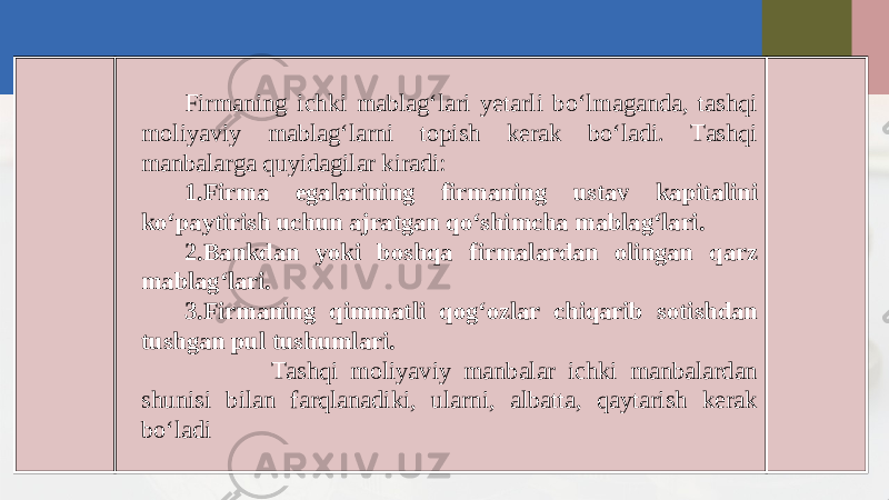 Firmaning ichki mablag‘lari yetarli bo‘lmaganda, tashqi moliyaviy mablag‘larni topish kerak bo‘ladi. Tashqi manbalarga quyidagilar kiradi: 1. Firma egalarining firmaning ustav kapitalini ko‘paytirish uchun ajratgan qo‘shimcha mablag‘lari. 2. Bankdan yoki boshqa firmalardan olingan qarz mablag‘lari. 3. Firmaning qimmatli qog‘ozlar chiqarib sotishdan tushgan pul tushumlari. Tashqi moliyaviy manbalar ichki manbalardan shunisi bilan farqlanadiki, ularni, albatta, qaytarish kerak bo‘ladi 