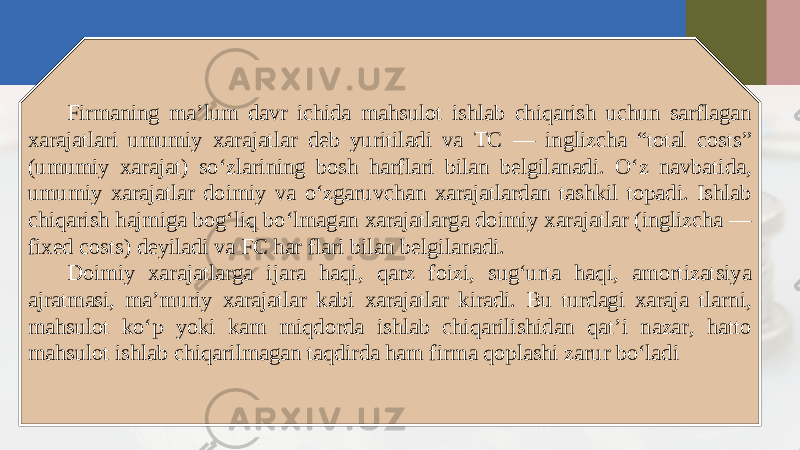 Firmaning ma’lum davr ichida mahsulot ishlab chiqarish uchun sarflagan xarajatlari umumiy xarajatlar deb yuritiladi va TC — inglizcha “total costs” (umumiy xarajat) so‘zlarining bosh harflari bilan belgilanadi. O‘z navbatida, umumiy xarajatlar doimiy va o‘zgaruvchan xarajatlardan tashkil topadi. Ishlab chiqarish hajmiga bog‘liq bo‘lmagan xarajatlarga doimiy xarajatlar (inglizcha — fixed costs) deyiladi va FC har flari bilan belgilanadi. Doimiy xarajatlarga ijara haqi, qarz foizi, sug‘urta haqi, amortizatsiya ajratmasi, ma’muriy xarajatlar kabi xarajatlar kiradi. Bu turdagi xaraja tlarni, mahsulot ko‘p yoki kam miqdorda ishlab chiqarilishidan qat’i nazar, hatto mahsulot ishlab chiqarilmagan taqdirda ham firma qoplashi zarur bo‘ladi 