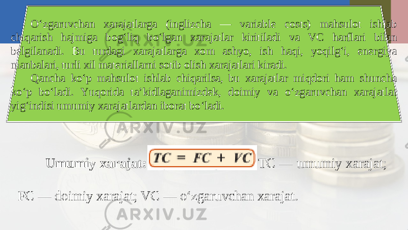 O‘zgaruvchan xarajatlarga (inglizcha — variable costs) mahsulot ishlab chiqarish hajmiga bog‘liq bo‘lgan xarajatlar kiritiladi va VC harflari bilan belgilanadi. Bu turdagi xarajatlarga xom ashyo, ish haqi, yoqilg‘i, energiya manbalari, turli xil materiallarni sotib olish xarajatlari kiradi. Qancha ko‘p mahsulot ishlab chiqarilsa, bu xarajatlar miqdori ham shuncha ko‘p bo‘ladi. Yuqorida ta’kidlaganimizdek, doimiy va o‘zgaruvchan xarajatlar yig‘indisi umumiy xarajatlardan iborat bo‘ladi. Umumiy xarajat: TC — umumiy xarajat; FC — doimiy xarajat; VC — o‘zgaruvchan xarajat. 