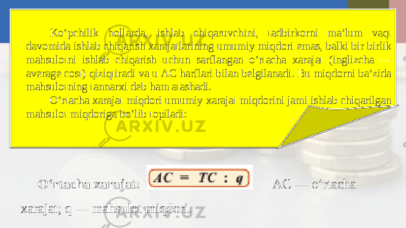 Ko‘pchilik hollarda, ishlab chiqaruvchini, tadbirkorni ma’lum vaqt davomida ishlab chiqarish xarajatlarining umumiy miqdori emas, balki bir birlik mahsulotni ishlab chiqarish uchun sarflangan o‘rtacha xarajat (inglizcha — average cost) qiziqtiradi va u AC harflari bilan belgilanadi. Bu miqdorni ba’zida mahsulotning tannarxi deb ham atashadi. O‘rtacha xarajat miqdori umumiy xarajat miqdorini jami ishlab chiqarilgan mahsulot miqdoriga bo‘lib topiladi: O‘rtacha xarajat: AC — o‘rtacha xarajat; q — mahsulot miqdori. 