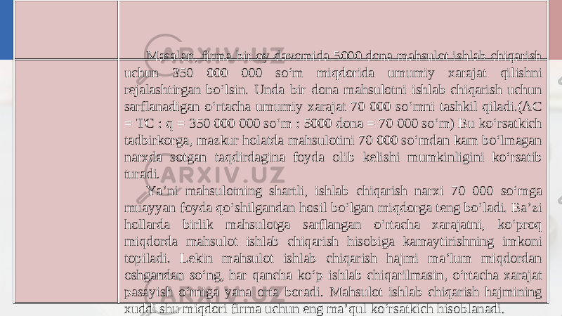 Masalan, firma bir oy davomida 5000 dona mahsulot ishlab chiqarish uchun 350 000 000 so‘m miqdorida umumiy xarajat qilishni rejalashtirgan bo‘lsin. Unda bir dona mahsulotni ishlab chiqarish uchun sarflanadigan o‘rtacha umumiy xarajat 70 000 so‘mni tashkil qiladi.(AC = TC : q = 350 000 000 so‘m : 5000 dona = 70 000 so‘m) Bu ko‘rsatkich tadbirkorga, mazkur holatda mahsulotini 70 000 so‘mdan kam bo‘lmagan narxda sotgan taqdirdagina foyda olib kelishi mumkinligini ko‘rsatib turadi. Ya’ni mahsulotning shartli, ishlab chiqarish narxi 70 000 so‘mga muayyan foyda qo‘shilgandan hosil bo‘lgan miqdorga teng bo‘ladi. Ba’zi hollarda birlik mahsulotga sarflangan o‘rtacha xarajatni, ko‘proq miqdorda mahsulot ishlab chiqarish hisobiga kamaytirishning imkoni topiladi. Lekin mahsulot ishlab chiqarish hajmi ma’lum miqdordan oshgandan so‘ng, har qancha ko‘p ishlab chiqarilmasin, o‘rtacha xarajat pasayish o‘rniga yana orta boradi. Mahsulot ishlab chiqarish hajmining xuddi shu miqdori firma uchun eng ma’qul ko‘rsatkich hisoblanadi. 