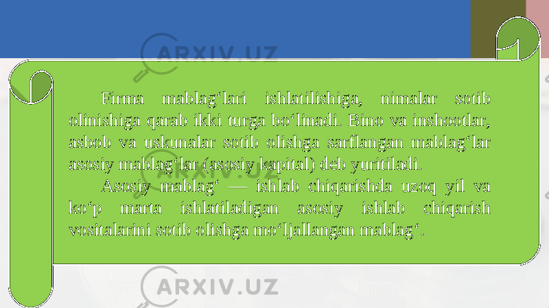 Firma mablag‘lari ishlatilishiga, nimalar sotib olinishiga qarab ikki turga bo‘linadi. Bino va inshootlar, asbob va uskunalar sotib olishga sarflangan mablag‘lar asosiy mablag‘lar (asosiy kapital) deb yuritiladi. Asosiy mablag‘ — ishlab chiqarishda uzoq yil va ko‘p marta ishlatiladigan asosiy ishlab chiqarish vositalarini sotib olishga mo‘ljallangan mablag‘. 