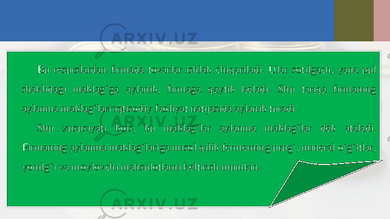 Bu resurslardan firmada tovarlar ishlab chiqariladi. Ular sotilgach, yana pul shaklidagi mablag‘ga aylanib, firmaga qaytib keladi. Shu tariqa firmaning aylanma mablag‘lari iqtisodiy faoliyat natijasida aylanib turadi. Shu xususiyati bois, bu mablag‘lar aylanma mablag‘lar deb ataladi. Firmaning aylanma mablag‘lariga misol qilib fermerning urug‘, mineral o‘g‘itlar, yonilg‘i va moylovchi mahsulotlarni keltirish mumkin. 