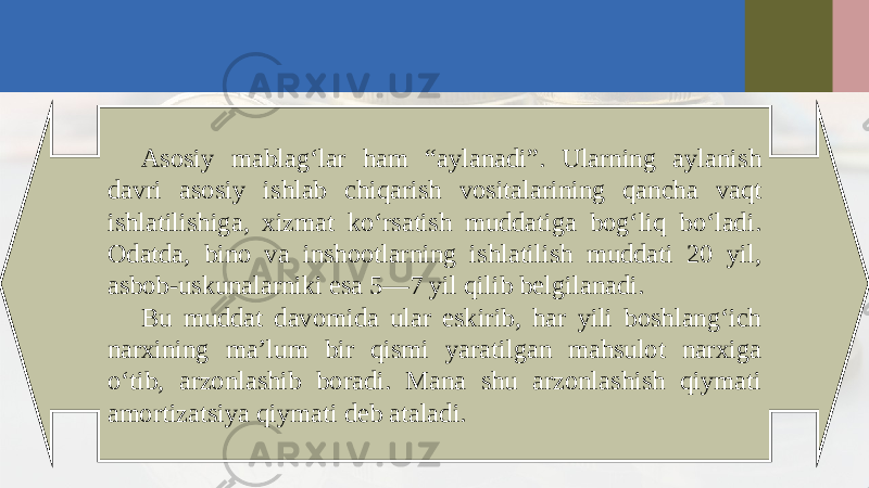 Asosiy mablag‘lar ham “aylanadi”. Ularning aylanish davri asosiy ishlab chiqarish vositalarining qancha vaqt ishlatilishiga, xizmat ko‘rsatish muddatiga bog‘liq bo‘ladi. Odatda, bino va inshootlarning ishlatilish muddati 20 yil, asbob-uskunalarniki esa 5—7 yil qilib belgilanadi. Bu muddat davomida ular eskirib, har yili boshlang‘ich narxining ma’lum bir qismi yaratilgan mahsulot narxiga o‘tib, arzonlashib boradi. Mana shu arzonlashish qiymati amortizatsiya qiymati deb ataladi. 