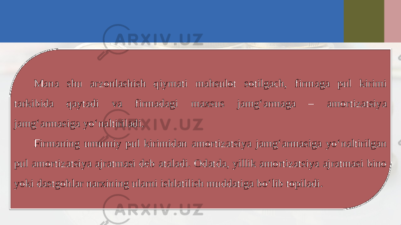 Mana shu arzonlashish qiymati mahsulot sotilgach, firmaga pul kirimi tarkibida qaytadi va firmadagi maxsus jamg‘armaga – amortizatsiya jamg‘armasiga yo‘naltiriladi. Firmaning umumiy pul kirimidan amortizatsiya jamg‘armasiga yo‘naltirilgan pul amortizatsiya ajratmasi deb ataladi. Odatda, yillik amortizatsiya ajratmasi bino yoki dastgohlar narxining ularni ishlatilish muddatiga bo‘lib topiladi. 