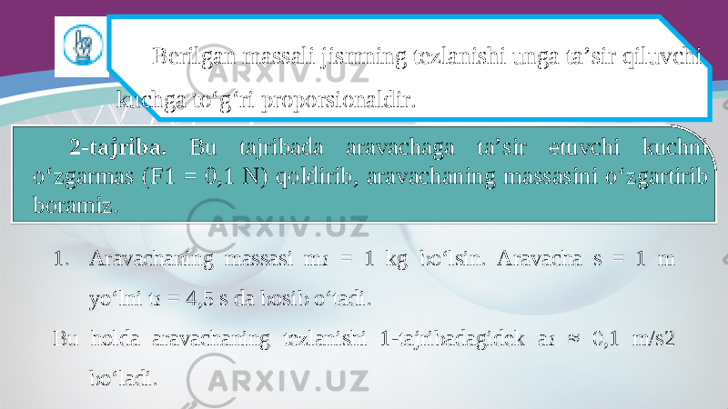 Berilgan massali jismning tezlanishi unga ta’sir qiluvchi kuchga to‘g‘ri proporsionaldir. 2-tajriba. Bu tajribada aravachaga ta’sir etuvchi kuchni o‘zgarmas (F1 = 0,1 N) qoldirib, aravachaning massasini o‘zgartirib boramiz. 1. Aravachaning massasi m 1 = 1 kg bo‘lsin. Aravacha s = 1 m yo‘lni t 1 = 4,5 s da bosib o‘tadi. Bu holda aravachaning tezlanishi 1-tajribadagidek a 1 ≈ 0,1 m/s2 bo‘ladi. 