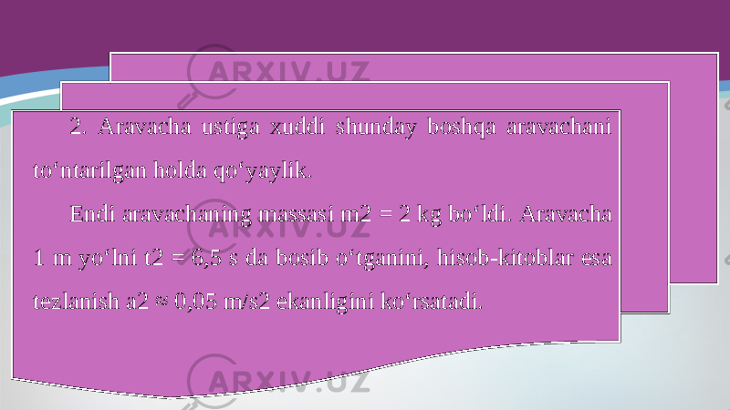 2. Aravacha ustiga xuddi shunday boshqa aravachani to‘ntarilgan holda qo‘yaylik. Endi aravachaning massasi m2 = 2 kg bo‘ldi. Aravacha 1 m yo‘lni t2 = 6,5 s da bosib o‘tganini, hisob-kitoblar esa tezlanish a2 ≈ 0,05 m/s2 ekanligini ko‘rsatadi. 