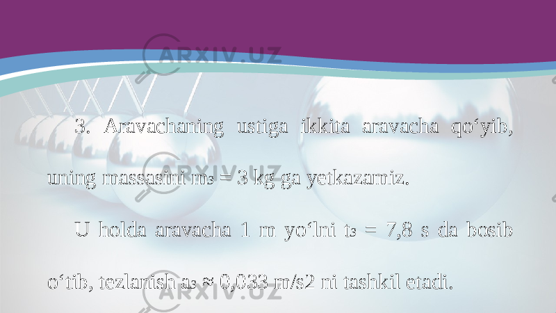 3. Aravachaning ustiga ikkita aravacha qo‘yib, uning massasini m 3 = 3 kg ga yetkazamiz. U holda aravacha 1 m yo‘lni t 3 = 7,8 s da bosib o‘tib, tezlanish a 3 ≈ 0,033 m/s2 ni tashkil etadi. 