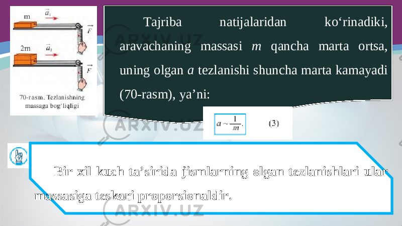 Tajriba natijalaridan ko‘rinadiki, aravachaning massasi m qancha marta ortsa, uning olgan a tezlanishi shuncha marta kamayadi (70-rasm), ya’ni: Bir xil kuch ta’sirida jismlarning olgan tezlanishlari ular massasiga teskari proporsionaldir. 