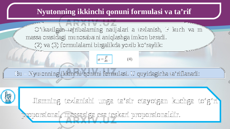 Nyutonning ikkinchi qonuni formulasi va ta’rif O‘tkazilgan tajribalarning natijalari a tezlanish, F kuch va m massa orasidagi munosabatni aniqlashga imkon beradi. (2) va (3) formulalarni birgalikda yozib ko‘raylik: Bu – Nyutonning ikkinchi qonuni formulasi. U quyidagicha ta’riflanadi: Jismning tezlanishi unga ta’sir etayotgan kuchga to‘g‘ri proporsional, massasiga esa teskari proporsionaldir. 