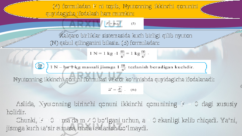 (4) formuladan F ni topib, Nyutonning ikkinchi qonunini quyidagicha ifodalash ham mumkin: Xalqaro birliklar sistemasida kuch birligi qilib nyuton (N) qabul qilinganini bilasiz. (5) formuladan: Nyutonning ikkinchi qonuni formulasi vektor ko‘rinishda quyidagicha ifodalanadi: Aslida, Nyutonning birinchi qonuni ikkinchi qonunining F = 0 dagi xususiy holidir. Chunki, F = 0 = ma da m ≠ 0 bo‘lgani uchun, a = 0 ekanligi kelib chiqadi. Ya’ni, jismga kuch ta’sir etmasa, unda tezlanish bo‘lmaydi. 