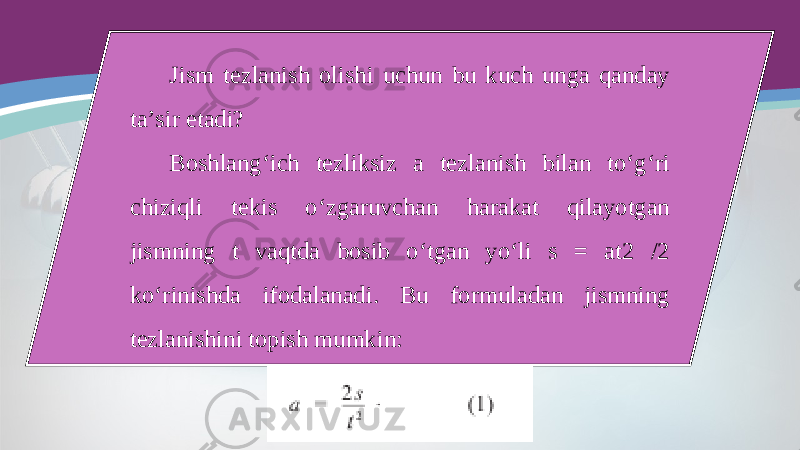 Jism tezlanish olishi uchun bu kuch unga qanday ta’sir etadi? Boshlang‘ich tezliksiz a tezlanish bilan to‘g‘ri chiziqli tekis o‘zgaruvchan harakat qilayotgan jismning t vaqtda bosib o‘tgan yo‘li s = at2 /2 ko‘rinishda ifodalanadi. Bu formuladan jismning tezlanishini topish mumkin: 