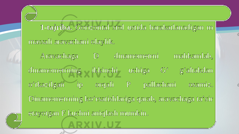 1-tajriba. Gorizontal stol ustida harakatlanadigan m massali aravachani olaylik. Aravachaga D dinamometrni mahkamlab, dinamometrning ikkinchi uchiga G‘ g‘altakdan o‘tkazilgan ip orqali P pallachani osamiz. Dinamometrning ko‘rsatishlariga qarab, aravachaga ta’sir etayotgan F kuchni aniqlash mumkin. 