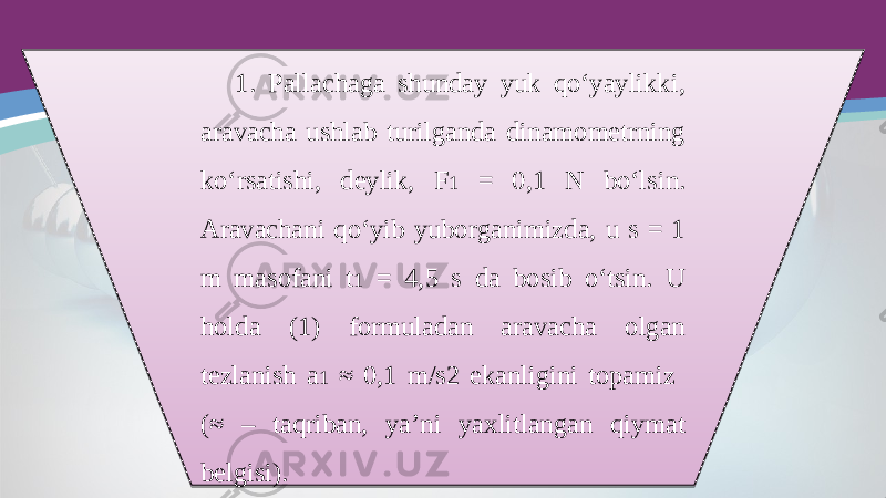 1. Pallachaga shunday yuk qo‘yaylikki, aravacha ushlab turilganda dinamometrning ko‘rsatishi, deylik, F 1 = 0,1 N bo‘lsin. Aravachani qo‘yib yuborganimizda, u s = 1 m masofani t 1 = 4,5 s da bosib o‘tsin. U holda (1) formuladan aravacha olgan tezlanish a 1 ≈ 0,1 m/s2 ekanligini topamiz (≈ – taqriban, ya’ni yaxlitlangan qiymat belgisi).2C1C 06 0811 2C 07 280E 0407 2C 07 0B11 0C0F 2C 07 32 170F 