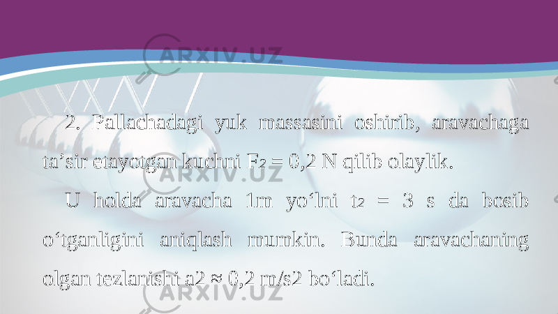 2. Pallachadagi yuk massasini oshirib, aravachaga ta’sir etayotgan kuchni F 2 = 0,2 N qilib olaylik. U holda aravacha 1m yo‘lni t 2 = 3 s da bosib o‘tganligini aniqlash mumkin. Bunda aravachaning olgan tezlanishi a2 ≈ 0,2 m/s2 bo‘ladi. 