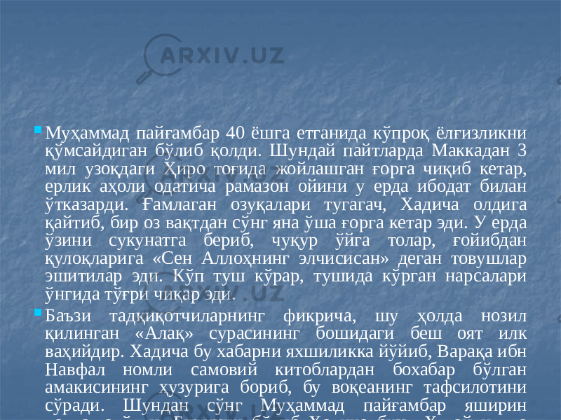  Муҳаммад пайғамбар 40 ёшга етганида кўпроқ ёлғизликни қўмсайдиган бўлиб қолди. Шундай пайтларда Маккадан 3 мил узоқдаги Ҳиро тоғида жойлашган ғорга чиқиб кетар, ерлик аҳоли одатича рамазон ойини у ерда ибодат билан ўтказарди. Ғамлаган озуқалари тугагач, Хадича олдига қайтиб, бир оз вақтдан сўнг яна ўша ғорга кетар эди. У ерда ўзини сукунатга бериб, чуқур ўйга толар, ғойибдан қулоқларига «Сен Аллоҳнинг элчисисан» деган товушлар эшитилар эди. Кўп туш кўрар, тушида кўрган нарсалари ўнгида тўғри чиқар эди.  Баъзи тадқиқотчиларнинг фикрича, шу ҳолда нозил қилинган «Алақ» сурасининг бошидаги беш оят илк ваҳийдир. Хадича бу хабарни яхшиликка йўйиб, Варақа ибн Навфал номли самовий китоблардан бохабар бўлган амакисининг ҳузурига бориб, бу воқеанинг тафсилотини сўради. Шундан сўнг Муҳаммад пайғамбар яширин даъватга ўтди. Биринчи бўлиб Хадича бинт Хувайлид ва амакиваччалари Али ибн Абу Толиб исломни қабул қилишди. Вақт ўтиши билан мусулмонлар сони 30 кишига етди. Улар ўз динларини яширин сақладилар. Бу ҳолат уч йил давом этди. Шундай қилиб, Муҳаммад пайғамбар қиёмат олдидан юборилган охирги пайғамбар – набий ва росул деб тан олинди. 