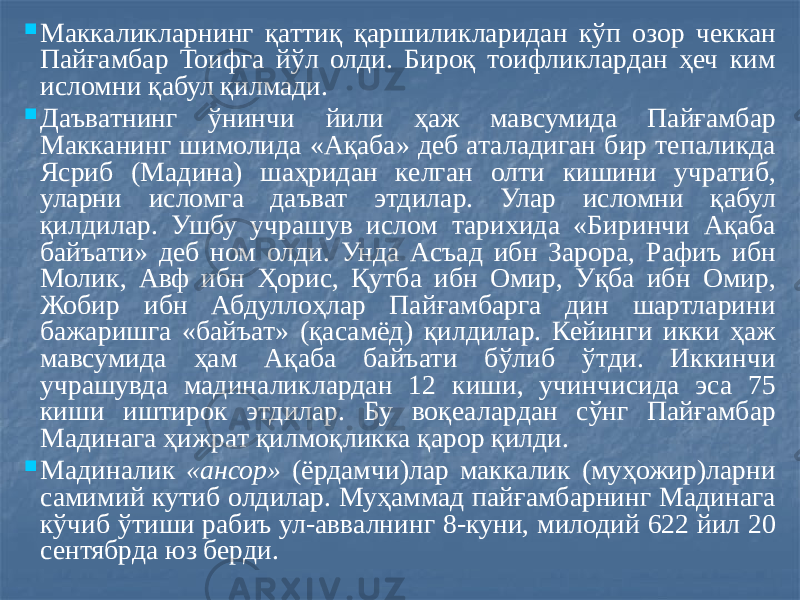  Маккаликларнинг қаттиқ қаршиликларидан кўп озор чеккан Пайғамбар Тоифга йўл олди. Бироқ тоифликлардан ҳеч ким исломни қабул қилмади.  Даъватнинг ўнинчи йили ҳаж мавсумида Пайғамбар Макканинг шимолида «Ақаба» деб аталадиган бир тепаликда Ясриб (Мадина) шаҳридан келган олти кишини учратиб, уларни исломга даъват этдилар. Улар исломни қабул қилдилар. Ушбу учрашув ислом тарихида «Биринчи Ақаба байъати» деб ном олди. Унда Асъад ибн Зарора, Рафиъ ибн Молик, Авф ибн Ҳорис, Қутба ибн Омир, Уқба ибн Омир, Жобир ибн Абдуллоҳлар Пайғамбарга дин шартларини бажаришга «байъат» (қасамёд) қилдилар. Кейинги икки ҳаж мавсумида ҳам Ақаба байъати бўлиб ўтди. Иккинчи учрашувда мадиналиклардан 12 киши, учинчисида эса 75 киши иштирок этдилар. Бу воқеалардан сўнг Пайғамбар Мадинага ҳижрат қилмоқликка қарор қилди.  Мадиналик «ансор» (ёрдамчи)лар маккалик (муҳожир)ларни самимий кутиб олдилар. Муҳаммад пайғамбарнинг Мадинага кўчиб ўтиши рабиъ ул-аввалнинг 8-куни, милодий 622 йил 20 сентябрда юз берди. 